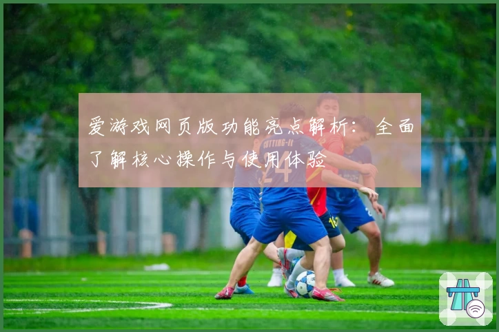爱游戏网页版功能亮点解析：全面了解核心操作与使用体验