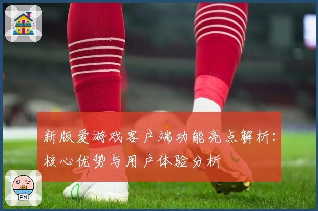 新版爱游戏客户端功能亮点解析：核心优势与用户体验分析