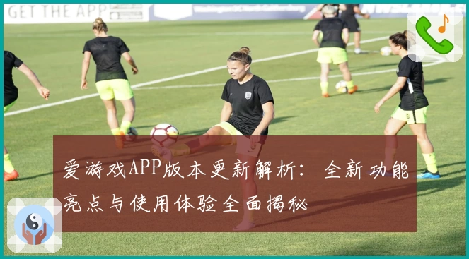 爱游戏APP版本更新解析：全新功能亮点与使用体验全面揭秘