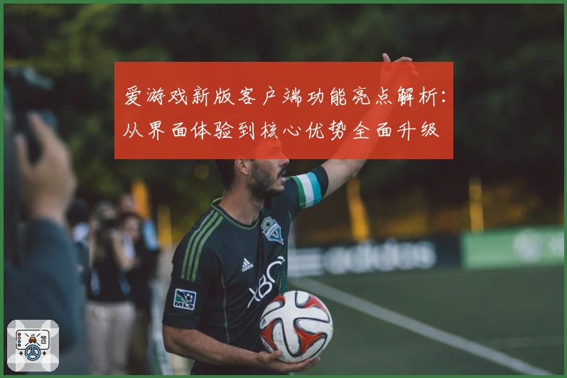 爱游戏新版客户端功能亮点解析：从界面体验到核心优势全面升级