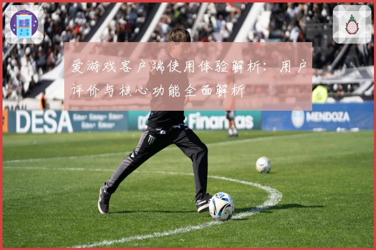 爱游戏客户端使用体验解析：用户评价与核心功能全面解析