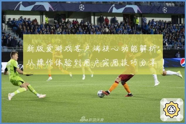 新版爱游戏客户端核心功能解析：从操作体验到用户实用技巧分享
